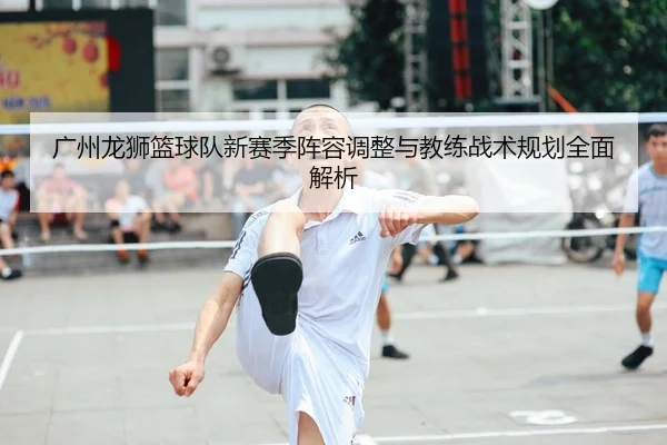 广州龙狮篮球队新赛季阵容调整与教练战术规划全面解析